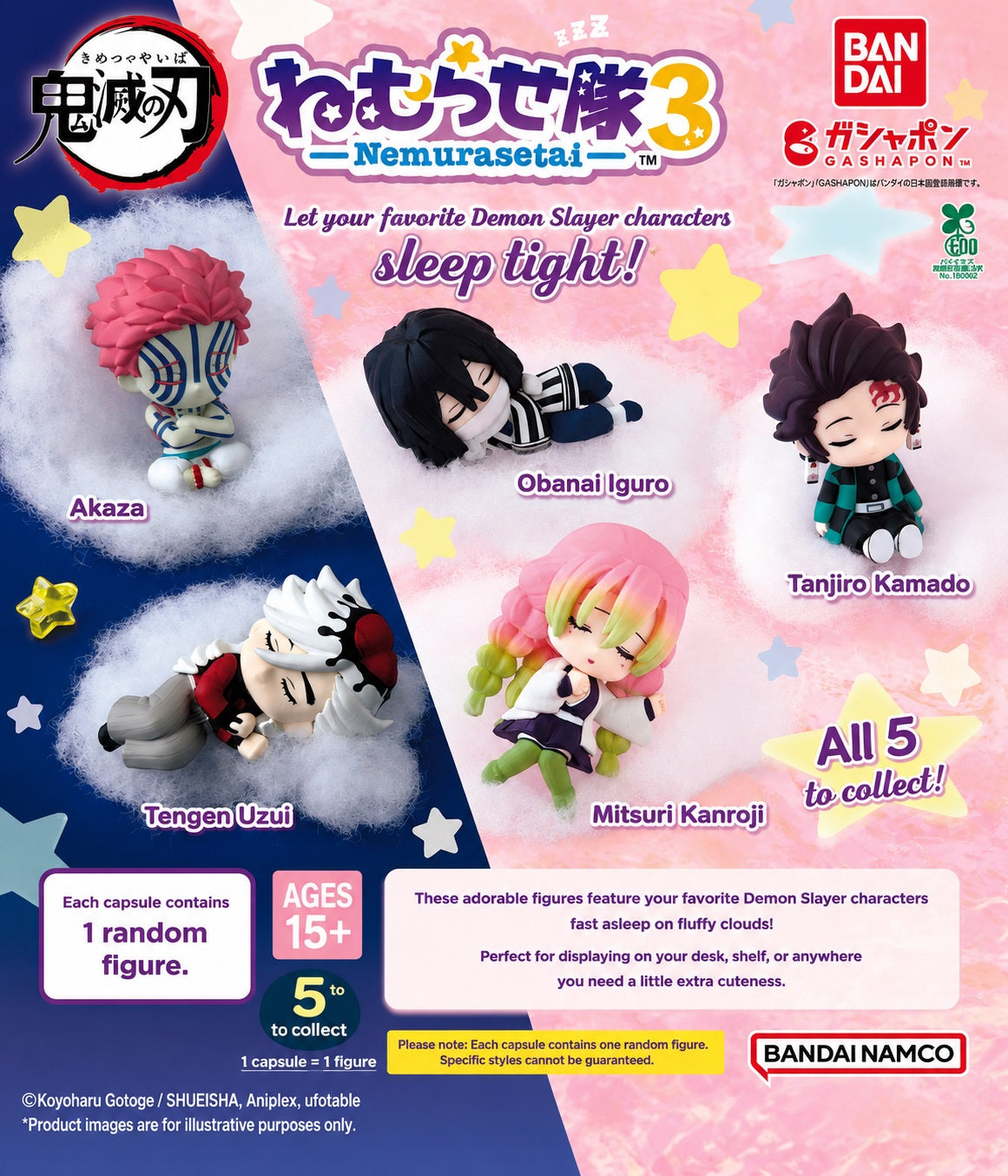 Demon Slayer: Kimetsu no Yaiba Nemurasetai Vol. 3 Gashapon Figures

Even Demon Slayers need a little rest! The Demon Slayer: Kimetsu no Yaiba Nemurasetai Vol. 3 collection from Bandai features five characters reimagined as adorable chibi figures caught dozing off in a variety of sleepy poses.

There are 5 characters to collect:

Tanjiro Kamado
Mitsuri Kanroji
Obanai Iguro
Tengen Uzui
Akaza

From Tanjiro peacefully nodding off to Mitsuri curled up for a nap, each figure captures a different character in the