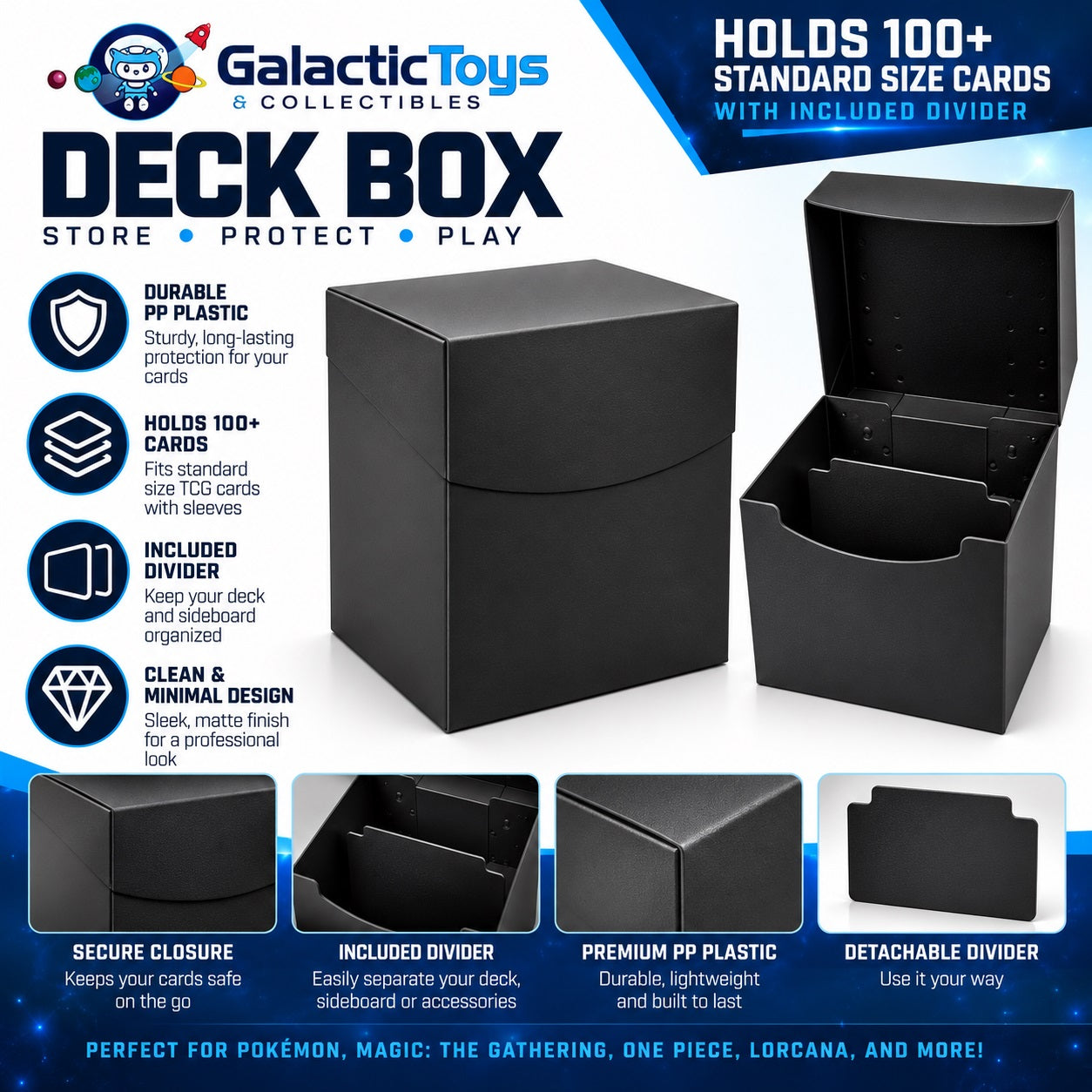Keep your favorite TCG decks protected, organized, and ready to play with the Galactic Toys 100+ Card PP Plastic Deck Box. Made from durable, lightweight polypropylene (PP), this deck box provides a simple and reliable storage solution for cards at home, at tournaments, or on the go.

The spacious interior holds 100+ standard-size trading cards and is designed to accommodate sleeved cards. An included removable divider makes it easy to separate your main deck from a sideboard, tokens, or other cards and acc